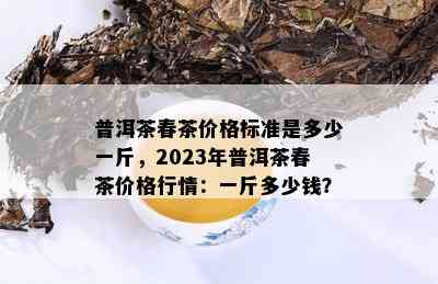 普洱茶春茶价格标准是多少一斤，2023年普洱茶春茶价格行情：一斤多少钱？