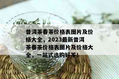 普洱茶春茶价格表图片及价格大全，2023最新普洱茶春茶价格表图片及价格大全，一站式选购好茶！