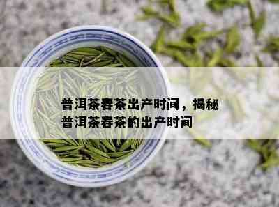 普洱茶春茶出产时间，揭秘普洱茶春茶的出产时间