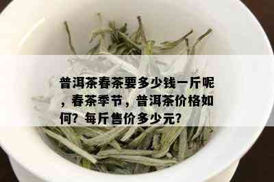 普洱茶春茶要多少钱一斤呢，春茶季节，普洱茶价格如何？每斤售价多少元？