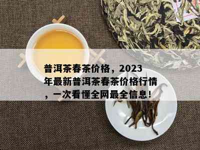 普洱茶春茶价格，2023年最新普洱茶春茶价格行情，一次看懂全网最全信息！