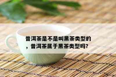 普洱茶是不是叫黑茶类型的，普洱茶属于黑茶类型吗？