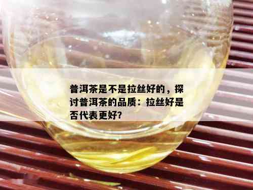 普洱茶是不是拉丝好的，探讨普洱茶的品质：拉丝好是否代表更好？