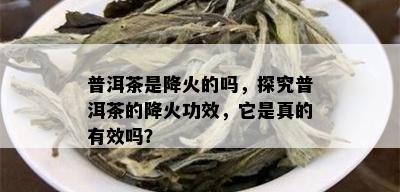 普洱茶是降火的吗，探究普洱茶的降火功效，它是真的有效吗？