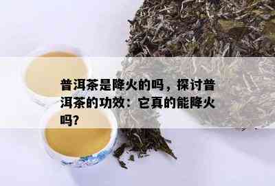 普洱茶是降火的吗，探讨普洱茶的功效：它真的能降火吗？