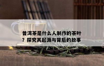 普洱茶是什么人制作的茶叶？探究其起源与背后的故事