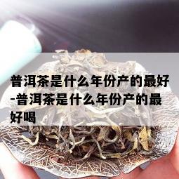 普洱茶是什么年份产的更好-普洱茶是什么年份产的更好喝