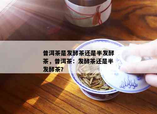 普洱茶是发酵茶还是半发酵茶，普洱茶：发酵茶还是半发酵茶？