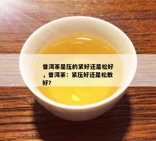 普洱茶是压的紧好还是松好，普洱茶：紧压好还是松散好？