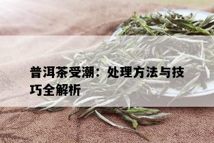 普洱茶受潮：处理方法与技巧全解析