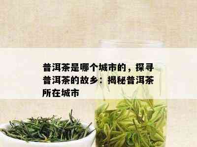 普洱茶是哪个城市的，探寻普洱茶的故乡：揭秘普洱茶所在城市