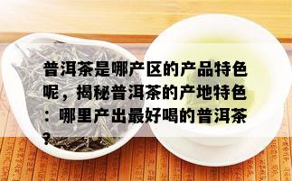 普洱茶是哪产区的产品特色呢，揭秘普洱茶的产地特色：哪里产出更好喝的普洱茶？