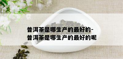 普洱茶是哪生产的更好的-普洱茶是哪生产的更好的呢