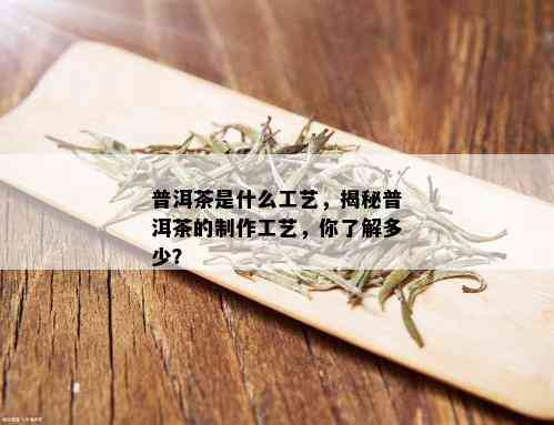 普洱茶是什么工艺，揭秘普洱茶的制作工艺，你了解多少？