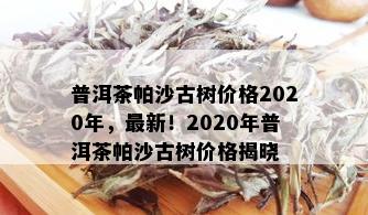 普洱茶帕沙古树价格2020年，最新！2020年普洱茶帕沙古树价格揭晓