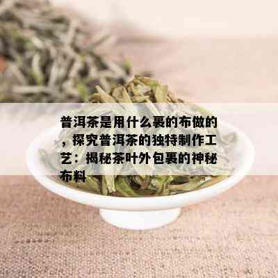 普洱茶是用什么裹的布做的，探究普洱茶的独特制作工艺：揭秘茶叶外包裹的神秘布料