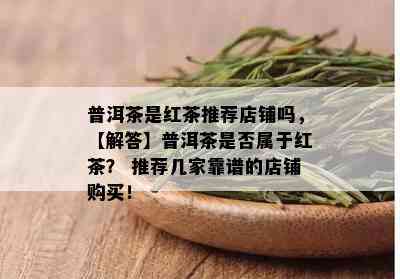 普洱茶是红茶推荐店铺吗，【解答】普洱茶是否属于红茶？ 推荐几家靠谱的店铺购买！