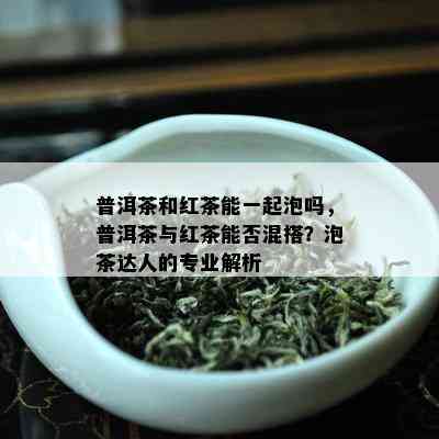 普洱茶和红茶能一起泡吗，普洱茶与红茶能否混搭？泡茶达人的专业解析