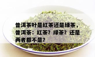 普洱茶叶是红茶还是绿茶，普洱茶：红茶？绿茶？还是两者都不是？