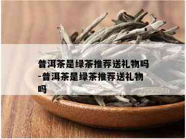 普洱茶是绿茶推荐送礼物吗-普洱茶是绿茶推荐送礼物吗