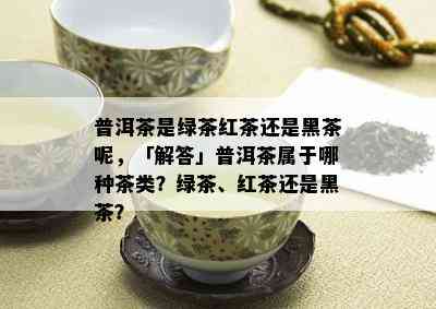 普洱茶是绿茶红茶还是黑茶呢，「解答」普洱茶属于哪种茶类？绿茶、红茶还是黑茶？