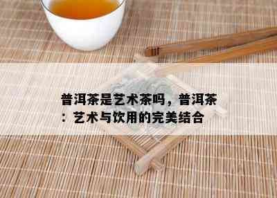 普洱茶是艺术茶吗，普洱茶：艺术与饮用的完美结合