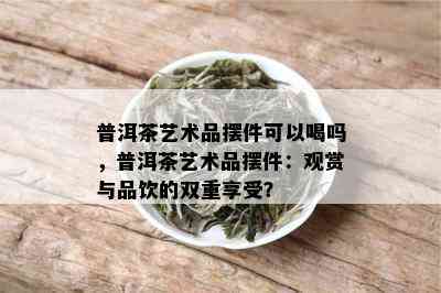 普洱茶艺术品摆件可以喝吗，普洱茶艺术品摆件：观赏与品饮的双重享受？