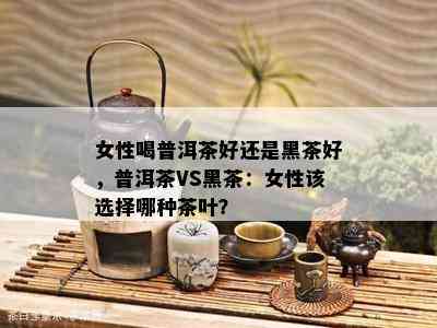 女性喝普洱茶好还是黑茶好，普洱茶VS黑茶：女性该选择哪种茶叶？