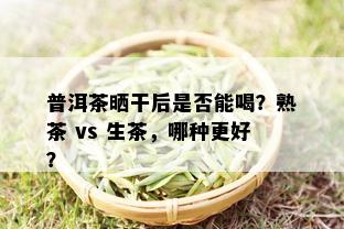 普洱茶晒干后是否能喝？熟茶 vs 生茶，哪种更好？