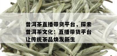 普洱茶直播带货平台，探索普洱茶文化：直播带货平台让传统茶品焕发新生