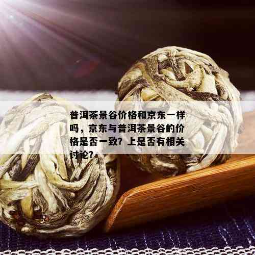 普洱茶景谷价格和京东一样吗，京东与普洱茶景谷的价格是否一致？上是否有相关讨论？