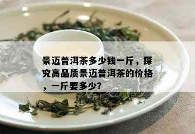 景迈普洱茶多少钱一斤，探究高品质景迈普洱茶的价格，一斤要多少？