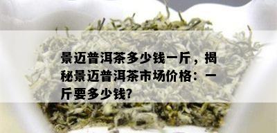 景迈普洱茶多少钱一斤，揭秘景迈普洱茶市场价格：一斤要多少钱？