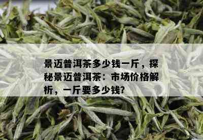 景迈普洱茶多少钱一斤，探秘景迈普洱茶：市场价格解析，一斤要多少钱？