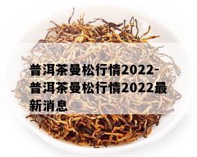 普洱茶曼松行情2022-普洱茶曼松行情2022最新消息