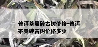 普洱茶曼砖古树价格-普洱茶曼砖古树价格多少