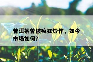 普洱茶曾被疯狂炒作，如今市场如何？