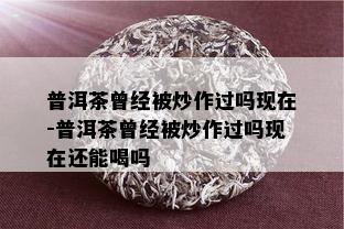 普洱茶曾经被炒作过吗现在-普洱茶曾经被炒作过吗现在还能喝吗