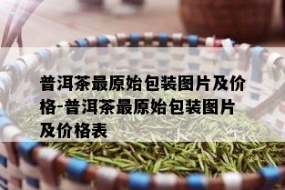 普洱茶最原始包装图片及价格-普洱茶最原始包装图片及价格表