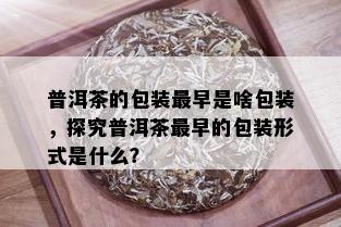 普洱茶的包装最早是啥包装，探究普洱茶最早的包装形式是什么？