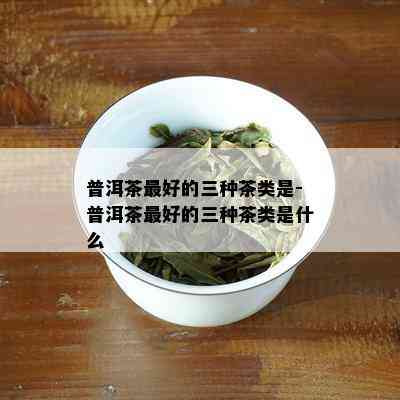 普洱茶更好的三种茶类是-普洱茶更好的三种茶类是什么