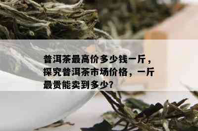 普洱茶更高价多少钱一斤，探究普洱茶市场价格，一斤最贵能卖到多少？