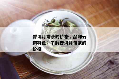 普洱月饼茶的价格，品味云南特色：了解普洱月饼茶的价格