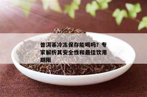 普洱茶冷冻保存能喝吗？专家解析其安全性和更佳饮用期限