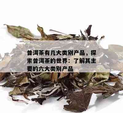 普洱茶有几大类别产品，探索普洱茶的世界：了解其主要的六大类别产品