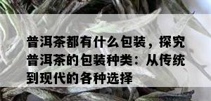 普洱茶都有什么包装，探究普洱茶的包装种类：从传统到现代的各种选择