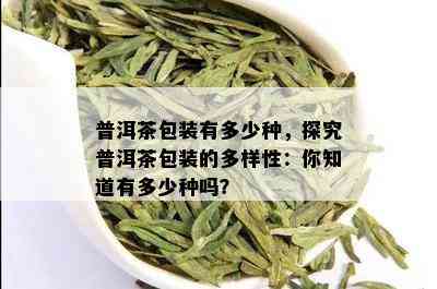 普洱茶包装有多少种，探究普洱茶包装的多样性：你知道有多少种吗？