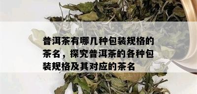 普洱茶有哪几种包装规格的茶名，探究普洱茶的各种包装规格及其对应的茶名