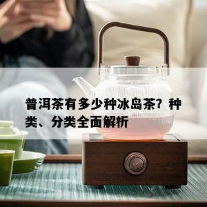 普洱茶有多少种冰岛茶？种类、分类全面解析