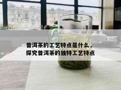 普洱茶的工艺特点是什么，探究普洱茶的独特工艺特点